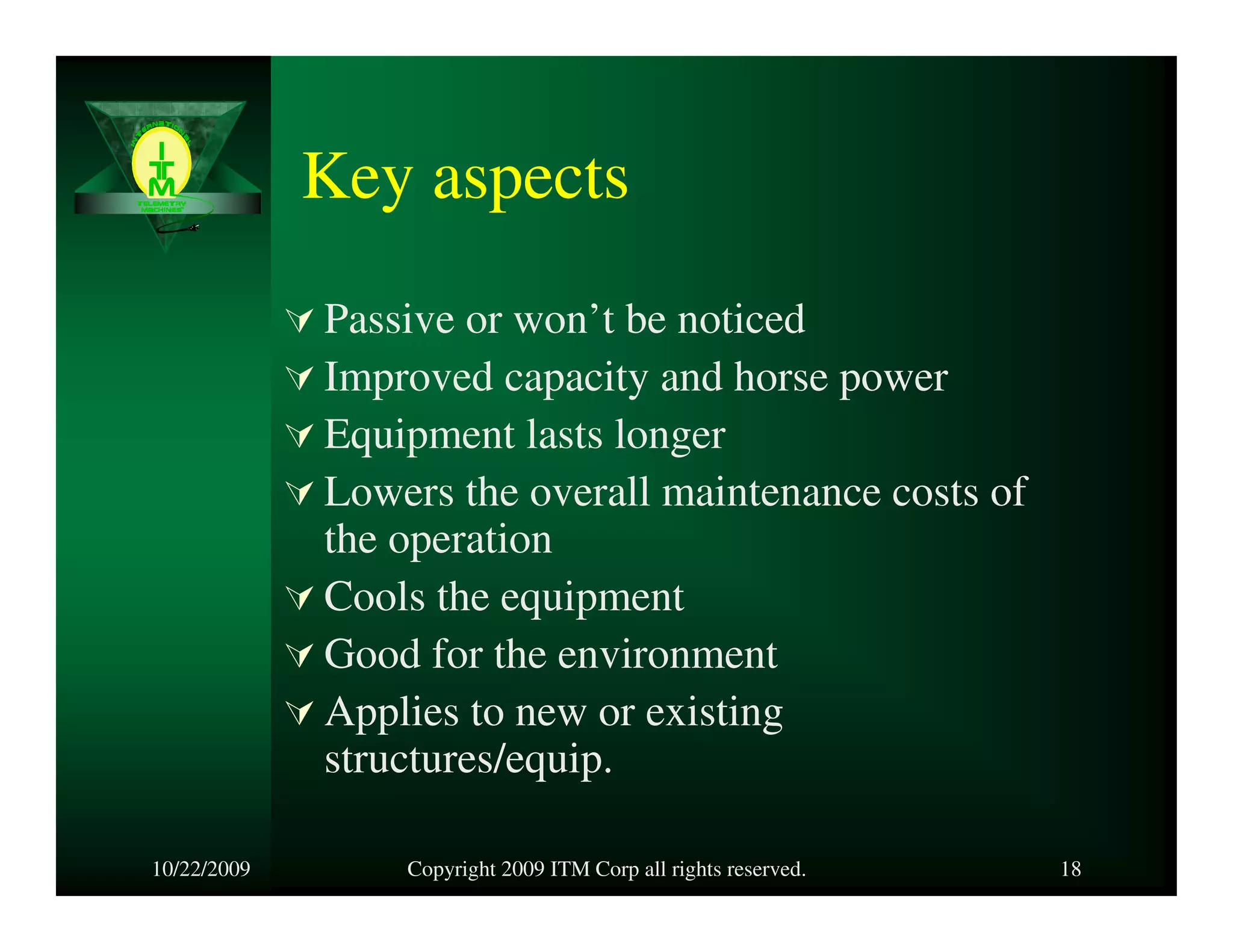 Key aspects
             Passive or won’t be noticed
             Improved capacity and horse power
             Equipment lasts longer
             Lowers the overall maintenance costs of
             the operation
             Cools the equipment
             Good for the environment
             Applies to new or existing
             structures/equip.

10/22/2009       Copyright 2009 ITM Corp all rights reserved.   18
 