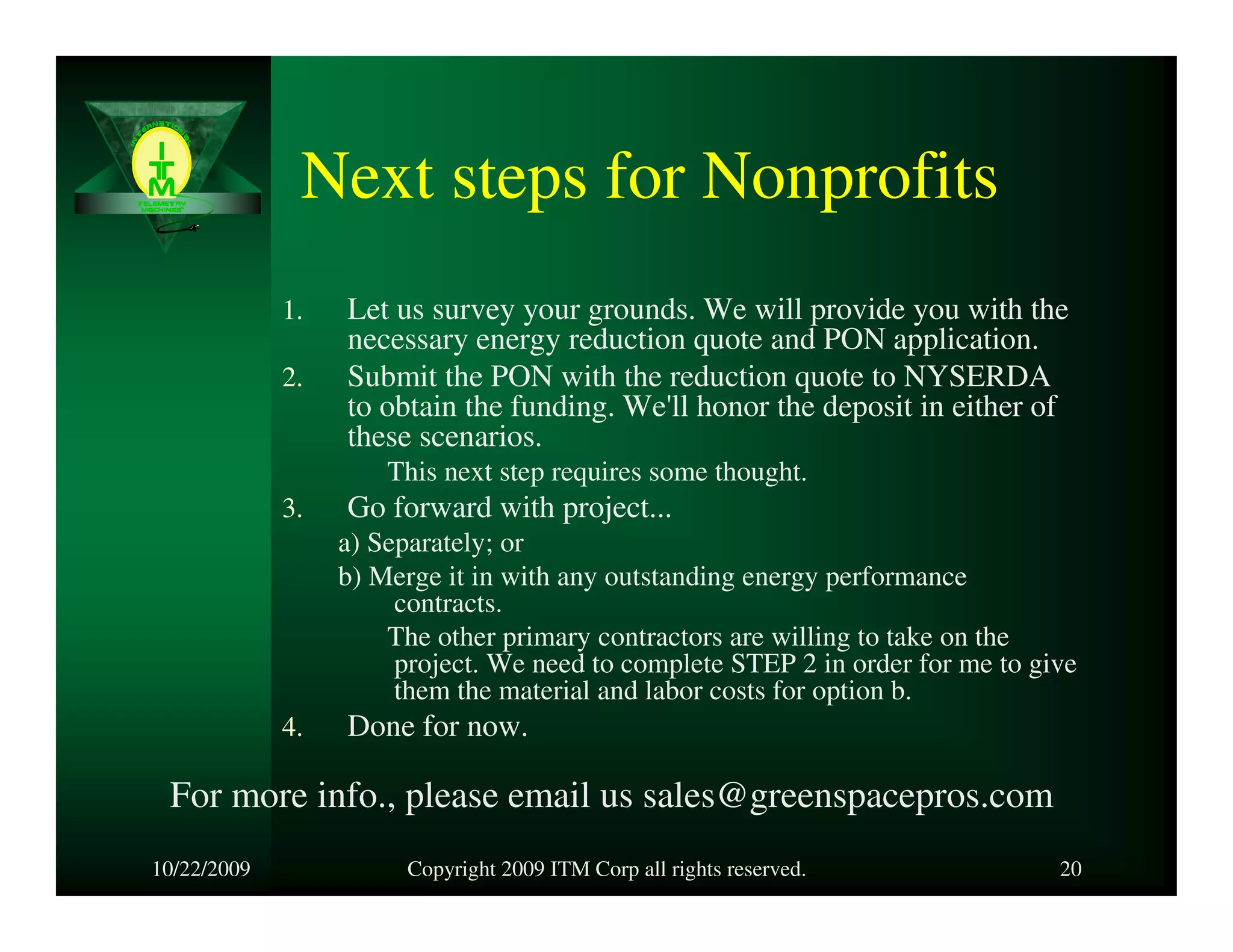 Next steps for Nonprofits
             1.   Let us survey your grounds. We will provide you with the
                  necessary energy reduction quote and PON application.
             2.   Submit the PON with the reduction quote to NYSERDA
                  to obtain the funding. We'll honor the deposit in either of
                  these scenarios.
                      This next step requires some thought.
             3.   Go forward with project...
                  a) Separately; or
                  b) Merge it in with any outstanding energy performance
                       contracts.
                      The other primary contractors are willing to take on the
                       project. We need to complete STEP 2 in order for me to give
                       them the material and labor costs for option b.
             4.   Done for now.

 For more info., please email us sales@greenspacepros.com
10/22/2009              Copyright 2009 ITM Corp all rights reserved.            20
 
