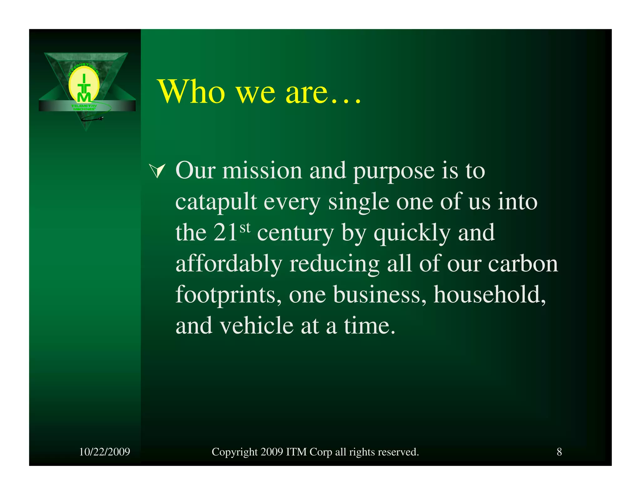 Who we are…

             Our mission and purpose is to
             catapult every single one of us into
             the 21st century by quickly and
             affordably reducing all of our carbon
             footprints, one business, household,
             and vehicle at a time.



10/22/2009      Copyright 2009 ITM Corp all rights reserved.   8
 