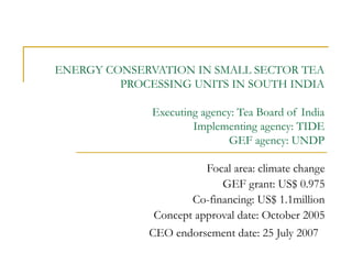 ENERGY CONSERVATION IN SMALL SECTOR TEA
PROCESSING UNITS IN SOUTH INDIA
Executing agency: Tea Board of India
Implementing agency: TIDE
GEF agency: UNDP
Focal area: climate change
GEF grant: US$ 0.975
Co-financing: US$ 1.1million
Concept approval date: October 2005
CEO endorsement date: 25 July 2007

 