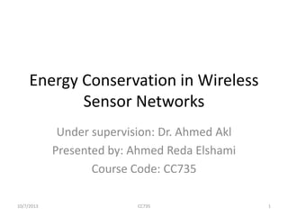 Energy Conservation in Wireless
Sensor Networks
Under supervision: Dr. Ahmed Akl
Presented by: Ahmed Reda Elshami
Course Code: CC735
1CC73510/7/2013
 