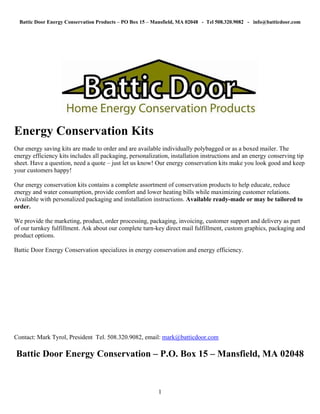 Battic Door Energy Conservation Products – PO Box 15 – Mansfield, MA 02048 - Tel 508.320.9082 - info@batticdoor.com




Energy Conservation Kits
Our energy saving kits are made to order and are available individually polybagged or as a boxed mailer. The
energy efficiency kits includes all packaging, personalization, installation instructions and an energy conserving tip
sheet. Have a question, need a quote – just let us know! Our energy conservation kits make you look good and keep
your customers happy!

Our energy conservation kits contains a complete assortment of conservation products to help educate, reduce
energy and water consumption, provide comfort and lower heating bills while maximizing customer relations.
Available with personalized packaging and installation instructions. Available ready-made or may be tailored to
order.

We provide the marketing, product, order processing, packaging, invoicing, customer support and delivery as part
of our turnkey fulfillment. Ask about our complete turn-key direct mail fulfillment, custom graphics, packaging and
product options.

Battic Door Energy Conservation specializes in energy conservation and energy efficiency.




Contact: Mark Tyrol, President Tel. 508.320.9082, email: mark@batticdoor.com

Battic Door Energy Conservation – P.O. Box 15 – Mansfield, MA 02048


                                                          1
 
