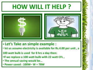 HOW WILL IT HELP ?




 Let’s Take an simple example :
• let us assume electricity is available for Rs.4.00 per unit , a
100 watt bulb is used for 8 hrs a day then:
•If we replace a 100 watt bulb with 22 watt CFL ,
• The annual saving would be…
• Power saved : 100W– W = 78W
 