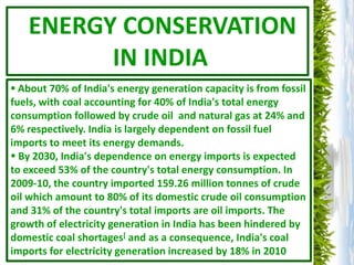ENERGY CONSERVATION
         IN INDIA
 About 70% of India's energy generation capacity is from fossil
fuels, with coal accounting for 40% of India's total energy
consumption followed by crude oil and natural gas at 24% and
6% respectively. India is largely dependent on fossil fuel
imports to meet its energy demands.
 By 2030, India's dependence on energy imports is expected
to exceed 53% of the country's total energy consumption. In
2009-10, the country imported 159.26 million tonnes of crude
oil which amount to 80% of its domestic crude oil consumption
and 31% of the country's total imports are oil imports. The
growth of electricity generation in India has been hindered by
domestic coal shortages[ and as a consequence, India's coal
imports for electricity generation increased by 18% in 2010
 
