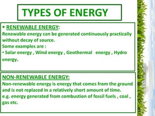 TYPES OF ENERGY
 RENEWABLE ENERGY:
Renewable energy can be generated continuously practically
without decay of source.
Some examples are :
• Solar energy , Wind energy , Geothermal energy , Hydro
energy.


NON-RENEWABLE ENERGY:
Non-renewable energy is energy that comes from the ground
and is not replaced in a relatively short amount of time.
e.g. energy generated from combustion of fossil fuels , coal ,
gas etc.
 