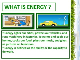 WHAT IS ENERGY ?



 Energy lights our cities, powers our vehicles, and
runs machinery in factories. It warms and cools our
homes, cooks our food, plays our music, and gives
us pictures on television.
 Energy is defined as the ability or the capacity to
do work.
 