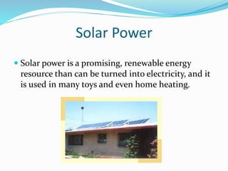 Solar Power
 Solar power is a promising, renewable energy
resource than can be turned into electricity, and it
is used in many toys and even home heating.
 