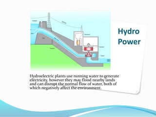 Hydro
Power
Hydroelectric plants use running water to generate
electricity, however they may flood nearby lands
and can disrupt the normal flow of water, both of
which negatively affect the environment.
 