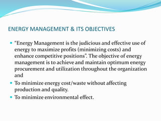 ENERGY MANAGEMENT & ITS OBJECTIVES
 “Energy Management is the judicious and effective use of
energy to maximize profits (minimizing costs) and
enhance competitive positions”. The objective of energy
management is to achieve and maintain optimum energy
procurement and utilization throughout the organization
and
 To minimize energy cost/waste without affecting
production and quality.
 To minimize environmental effect.
 