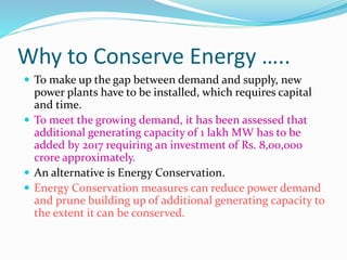 Why to Conserve Energy …..
 To make up the gap between demand and supply, new
power plants have to be installed, which requires capital
and time.
 To meet the growing demand, it has been assessed that
additional generating capacity of 1 lakh MW has to be
added by 2017 requiring an investment of Rs. 8,00,000
crore approximately.
 An alternative is Energy Conservation.
 Energy Conservation measures can reduce power demand
and prune building up of additional generating capacity to
the extent it can be conserved.
 