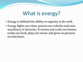 What is energy?
 Energy is defined the ability or capacity to do work.
 Energy lights our cities, powers our vehicles and runs
machinery in factories. It warms and cools our homes,
cooks our food, plays our music and gives us pictures
on television.
 