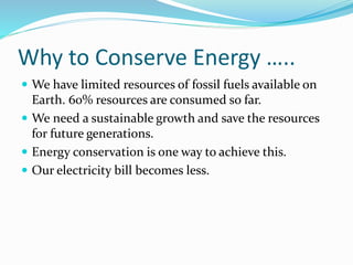 Why to Conserve Energy …..
 We have limited resources of fossil fuels available on
Earth. 60% resources are consumed so far.
 We need a sustainable growth and save the resources
for future generations.
 Energy conservation is one way to achieve this.
 Our electricity bill becomes less.
 