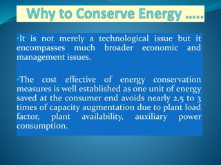 •It is not merely a technological issue but it
encompasses much broader economic and
management issues.
•The cost effective of energy conservation
measures is well established as one unit of energy
saved at the consumer end avoids nearly 2.5 to 3
times of capacity augmentation due to plant load
factor, plant availability, auxiliary power
consumption.
 
