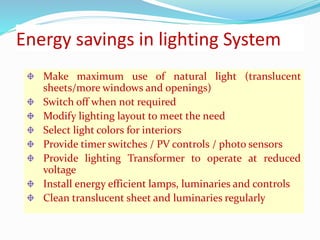 Energy savings in lighting System
Make maximum use of natural light (translucent
sheets/more windows and openings)
Switch off when not required
Modify lighting layout to meet the need
Select light colors for interiors
Provide timer switches / PV controls / photo sensors
Provide lighting Transformer to operate at reduced
voltage
Install energy efficient lamps, luminaries and controls
Clean translucent sheet and luminaries regularly
 
