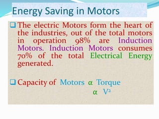 Energy Saving in Motors
 The electric Motors form the heart of
the industries, out of the total motors
in operation 98% are Induction
Motors. Induction Motors consumes
70% of the total Electrical Energy
generated.
 Capacity of Motors α Torque
α V2
 