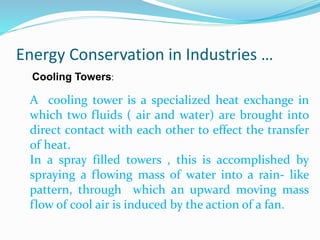 Energy Conservation in Industries …
Cooling Towers:
A cooling tower is a specialized heat exchange in
which two fluids ( air and water) are brought into
direct contact with each other to effect the transfer
of heat.
In a spray filled towers , this is accomplished by
spraying a flowing mass of water into a rain- like
pattern, through which an upward moving mass
flow of cool air is induced by the action of a fan.
 