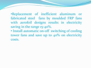 •Replacement of inefficient aluminum or
fabricated steel fans by moulded FRP fans
with aerofoil designs results in electricity
saving in the range 15-40%.
• Install automatic on-off switching of cooling
tower fans and save up to 40% on electricity
costs.
 