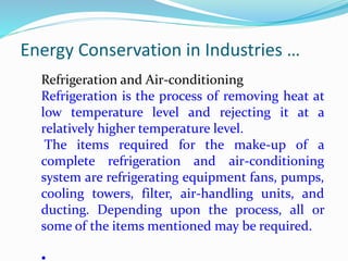 Energy Conservation in Industries …
Refrigeration and Air-conditioning
Refrigeration is the process of removing heat at
low temperature level and rejecting it at a
relatively higher temperature level.
The items required for the make-up of a
complete refrigeration and air-conditioning
system are refrigerating equipment fans, pumps,
cooling towers, filter, air-handling units, and
ducting. Depending upon the process, all or
some of the items mentioned may be required.
 