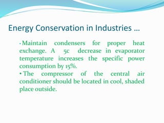 Energy Conservation in Industries …
• Maintain condensers for proper heat
exchange. A 5c decrease in evaporator
temperature increases the specific power
consumption by 15%.
• The compressor of the central air
conditioner should be located in cool, shaded
place outside.
 