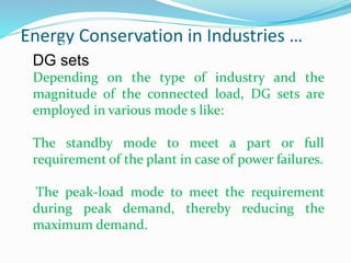 Energy Conservation in Industries …
Diesel Generating Set :
DG sets
Depending on the type of industry and the
magnitude of the connected load, DG sets are
employed in various mode s like:
The standby mode to meet a part or full
requirement of the plant in case of power failures.
The peak-load mode to meet the requirement
during peak demand, thereby reducing the
maximum demand.
 