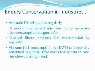 Energy Conservation in Industries …
• Maintain Diesel engines regularly.
• A poorly maintained injection pump increases
fuel consumption by 4gm/kWh .
• Blocked filters increases fuel consumption by
2kg/kWh.
• Measure fuel consumption per KWH of electricity
generated regularly. Take corrective action in case
this shows a rising trend.
 