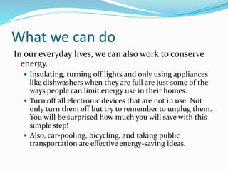 What we can do
In our everyday lives, we can also work to conserve
energy.
 Insulating, turning off lights and only using appliances
like dishwashers when they are full are just some of the
ways people can limit energy use in their homes.
 Turn off all electronic devices that are not in use. Not
only turn them off but try to remember to unplug them.
You will be surprised how much you will save with this
simple step!
 Also, car-pooling, bicycling, and taking public
transportation are effective energy-saving ideas.
 