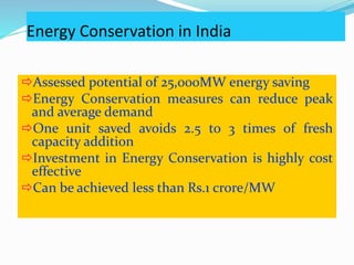 Energy Conservation in India
Assessed potential of 25,000MW energy saving
Energy Conservation measures can reduce peak
and average demand
One unit saved avoids 2.5 to 3 times of fresh
capacity addition
Investment in Energy Conservation is highly cost
effective
Can be achieved less than Rs.1 crore/MW
 