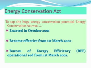 Energy Conservation Act
To tap the huge energy conservation potential Energy
Conservation Act was ….
 Enacted in October 2001
 Become effective from 1st March 2002
 Bureau of Energy Efficiency (BEE)
operational zed from 1st March 2002.
 
