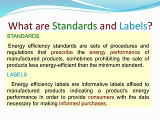 What are Standards and Labels?
STANDARDS
Energy efficiency standards are sets of procedures and
regulations that prescribe the energy performance of
manufactured products, sometimes prohibiting the sale of
products less energy-efficient than the minimum standard.
LABELS
Energy efficiency labels are informative labels affixed to
manufactured products indicating a product’s energy
performance in order to provide consumers with the data
necessary for making informed purchases.
 