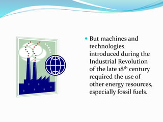  But machines and
technologies
introduced during the
Industrial Revolution
of the late 18th century
required the use of
other energy resources,
especially fossil fuels.
 