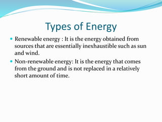 Types of Energy
 Renewable energy : It is the energy obtained from
sources that are essentially inexhaustible such as sun
and wind.
 Non-renewable energy: It is the energy that comes
from the ground and is not replaced in a relatively
short amount of time.
 