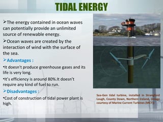 TIDAL ENERGY
The energy contained in ocean waves
can potentially provide an unlimited
source of renewable energy.
Ocean waves are created by the
interaction of wind with the surface of
the sea.
Advantages :
•It doesn't produce greenhouse gases and its
life is very long.
•It’s efficiency is around 80%.It doesn’t
require any kind of fuel to run.
Disadvantages :
•Cost of construction of tidal power plant is
high.
Sea-Gen tidal turbine, installed in Strangford
Lough, County Down, Northern Ireland, (image
courtesy of Marine Current Turbines (MCT))
 
