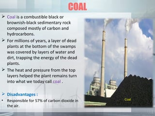 COAL
 Coal is a combustible black or
brownish-black sedimentary rock
composed mostly of carbon and
hydrocarbons.
 For millions of years, a layer of dead
plants at the bottom of the swamps
was covered by layers of water and
dirt, trapping the energy of the dead
plants.
 The heat and pressure from the top
layers helped the plant remains turn
into what we today call coal .
 Disadvantages :
• Responsible for 57% of carbon dioxide in
the air.
Coal
 