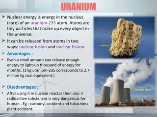 URANIUM
 Nuclear energy is energy in the nucleus
(core) of an uranium-235 atom. Atoms are
tiny particles that make up every object in
the universe.
 It can be released from atoms in two
ways: nuclear fusion and nuclear fission.
 Advantages :
• Even a small amount can release enough
energy to light-up thousand of energy for
months. (1 kg uranium-235 corresponds to 2.7
million kg coal equivalent.)
 Disadvantages :
• After using it in nuclear reactor then also it
radioactive substances is very dangerous for
human . Eg : carbonyl accident and fukushima
plant accident.
uranium
Nuclear plant
 