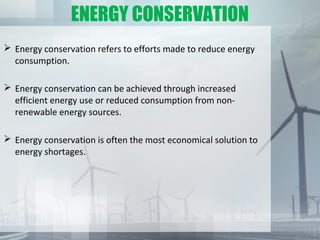 ENERGY CONSERVATION
 Energy conservation refers to efforts made to reduce energy
consumption.
 Energy conservation can be achieved through increased
efficient energy use or reduced consumption from non-
renewable energy sources.
 Energy conservation is often the most economical solution to
energy shortages.
 