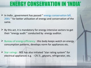 ENERGY CONSERVATION IN ‘INDIA’
 In India , government has passed “ energy conservation bill,
2001 ” for better utilization of energy and conservation of the
same.
 By this act, it is mandatory for energy intensive sectors to get
their “energy audit ” conducted by energy auditor.
 Bureau of energy efficiency : this body keeps watch on energy
consumption patterns, develops norm for appliances etc.
 Star ratings : BEE has also initiated “star rating system” for
electrical appliances e.g. - CFL’S , geysers, refrigerator, etc.
 