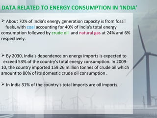  About 70% of India's energy generation capacity is from fossil
fuels, with coal accounting for 40% of India's total energy
consumption followed by crude oil and natural gas at 24% and 6%
respectively.
 By 2030, India's dependence on energy imports is expected to
exceed 53% of the country's total energy consumption. In 2009-
10, the country imported 159.26 million tonnes of crude oil which
amount to 80% of its domestic crude oil consumption .
 In India 31% of the country's total imports are oil imports.
DATA RELATED TO ENERGY CONSUMPTION IN ‘INDIA’
 