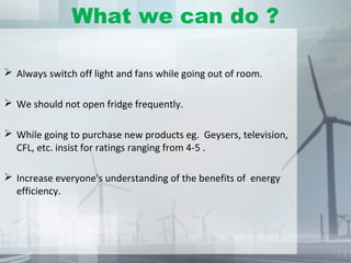 What we can do ?
 Always switch off light and fans while going out of room.
 We should not open fridge frequently.
 While going to purchase new products eg. Geysers, television,
CFL, etc. insist for ratings ranging from 4-5 .
 Increase everyone's understanding of the benefits of energy
efficiency.
 