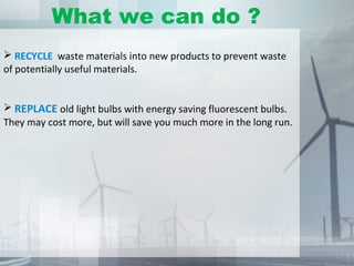  RECYCLE waste materials into new products to prevent waste
of potentially useful materials.
 REPLACE old light bulbs with energy saving fluorescent bulbs.
They may cost more, but will save you much more in the long run.
What we can do ?
 