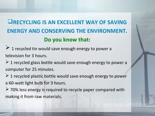 RECYCLING IS AN EXCELLENT WAY OF SAVING
ENERGY AND CONSERVING THE ENVIRONMENT.
Do you know that:
 1 recycled tin would save enough energy to power a
television for 3 hours.
 1 recycled glass bottle would save enough energy to power a
computer for 25 minutes.
 1 recycled plastic bottle would save enough energy to power
a 60-watt light bulb for 3 hours.
 70% less energy is required to recycle paper compared with
making it from raw materials.
 