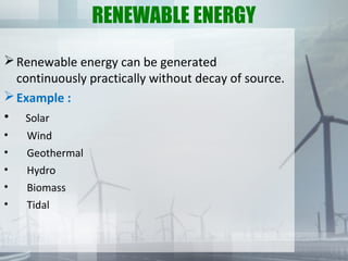 RENEWABLE ENERGY
Renewable energy can be generated
continuously practically without decay of source.
Example :
• Solar
• Wind
• Geothermal
• Hydro
• Biomass
• Tidal
 