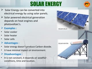 SOLAR ENERGY
 Solar Energy can be converted into
electrical energy by using solar panels.
 Solar powered electrical generation
depands on heat engines and
photovoltaic's.
 Examples :
• Solar cooker
• Solar heater
• Solar cells
 Advantages :
• Solar energy doesn’t produce Carbon dioxide.
• It have minimal impact on environment.
 Disadvantages :
• It is not constant, it depends on weather
conditions, time and location.
SOLAR CELLS
SOLAR HEATER
 