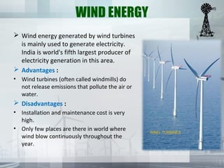 WIND ENERGY
 Wind energy generated by wind turbines
is mainly used to generate electricity.
India is world's fifth largest producer of
electricity generation in this area.
 Advantages :
• Wind turbines (often called windmills) do
not release emissions that pollute the air or
water.
 Disadvantages :
• Installation and maintenance cost is very
high.
• Only few places are there in world where
wind blow continuously throughout the
year.
WIND TURBINES
 