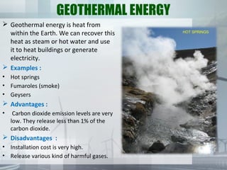 GEOTHERMAL ENERGY
 Geothermal energy is heat from
within the Earth. We can recover this
heat as steam or hot water and use
it to heat buildings or generate
electricity.
 Examples :
• Hot springs
• Fumaroles (smoke)
• Geysers
 Advantages :
• Carbon dioxide emission levels are very
low. They release less than 1% of the
carbon dioxide.
 Disadvantages :
• Installation cost is very high.
• Release various kind of harmful gases.
HOT SPRINGS
 