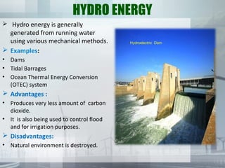 HYDRO ENERGY
 Hydro energy is generally
generated from running water
using various mechanical methods.
 Examples:
• Dams
• Tidal Barrages
• Ocean Thermal Energy Conversion
(OTEC) system
 Advantages :
• Produces very less amount of carbon
dioxide.
• It is also being used to control flood
and for irrigation purposes.
 Disadvantages:
• Natural environment is destroyed.
Hydroelectric Dam
 