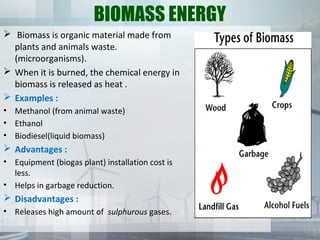 BIOMASS ENERGY
 Biomass is organic material made from
plants and animals waste.
(microorganisms).
 When it is burned, the chemical energy in
biomass is released as heat .
 Examples :
• Methanol (from animal waste)
• Ethanol
• Biodiesel(liquid biomass)
 Advantages :
• Equipment (biogas plant) installation cost is
less.
• Helps in garbage reduction.
 Disadvantages :
• Releases high amount of sulphurous gases.
 