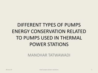 DIFFERENT TYPES OF PUMPS
ENERGY CONSERVATION RELATED
TO PUMPS USED IN THERMAL
POWER STATIONS
MANOHAR TATWAWADI
30-Jul-19 1total output power solutions
 