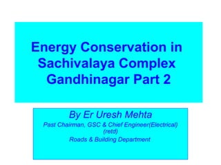 Energy Conservation in
Sachivalaya Complex
Gandhinagar Part 2
By Er Uresh Mehta
Past Chairman, GSC & Chief Engineer(Electrical)
(retd)
Roads & Building Department
 