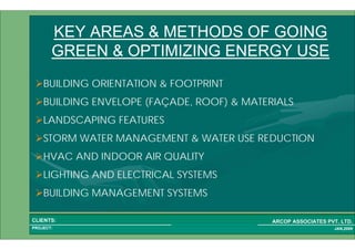 1 12PROJECT:
ARCOP ASSOCIATES PVT. LTD.CLIENTS:
JAN,2009
KEY AREAS & METHODS OF GOING
GREEN & OPTIMIZING ENERGY USE
BUILDING ORIENTATION & FOOTPRINT
BUILDING ENVELOPE (FAÇADE, ROOF) & MATERIALS
LANDSCAPING FEATURES
STORM WATER MANAGEMENT & WATER USE REDUCTION
HVAC AND INDOOR AIR QUALITY
LIGHTING AND ELECTRICAL SYSTEMS
BUILDING MANAGEMENT SYSTEMS
 