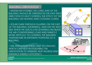 1 14PROJECT:
ARCOP ASSOCIATES PVT. LTD.CLIENTS:
JAN,2009
WHENEVER POSSIBLE THE LONG AXIS OF THE
BUILDING SHOULD BE ORIENTED IN THE EAST-WEST
DIRECTION TO HELP CONTROL THE EFFECT OF THE
BUILDING ON HEATING AND COOLING LOADS.
SOLAR GAIN THROUGH GLAZING ON THE EAST
OF THE BUILDING (MORNING), AND ON THE WEST
SIDE WHEN THE SUN IS LOW (EVENING) INCREASE
THE AIR-CONDITIONING LOAD AND MAKES IT
MORE DIFFICULT TO CONTROL THE BUILDING
TEMPERATURE IN DIFFERENT PORTIONS OF A
BUILDING.
USE SIMULATION TOOLS AND TECHNIQUES
WHICH CAN HELP IN DESIGNING THE
ORIENTATION TO MINIMIZE HEAT INGRESS AND
ENHANCE ENERGY EFFICIENCY.
BUILDING ORIENTATION
 